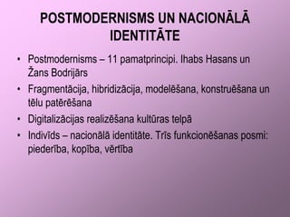 POSTMODERNISMS UN NACIONĀLĀ
             IDENTITĀTE
• Postmodernisms – 11 pamatprincipi. Ihabs Hasans un
  Žans Bodrijārs
• Fragmentācija, hibridizācija, modelēšana, konstruēšana un
  tēlu patērēšana
• Digitalizācijas realizēšana kultūras telpā
• Indivīds – nacionālā identitāte. Trīs funkcionēšanas posmi:
  piederība, kopība, vērtība
 