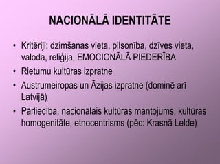 NACIONĀLĀ IDENTITĀTE
• Kritēriji: dzimšanas vieta, pilsonība, dzīves vieta,
  valoda, reliģija, EMOCIONĀLĀ PIEDERĪBA
• Rietumu kultūras izpratne
• Austrumeiropas un Āzijas izpratne (dominē arī
  Latvijā)
• Pārliecība, nacionālais kultūras mantojums, kultūras
  homogenitāte, etnocentrisms (pēc: Krasnā Lelde)
 