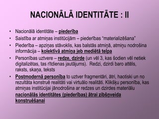 NACIONĀLĀ IDENTITĀTE : II
• Nacionālā identitāte – piederība
• Saistība ar atmiņas institūcijām – piederības “materializēšana”
• Piederība – apziņas stāvoklis, kas balstās atmiņā, atmiņu nodrošina
  informācija – kolektīvā atmiņa jeb mediētā telpa
• Personības uztvere – redze, dzirde (un vēl 3, kas šodien vēl netiek
  digitalizētas, tas rītdienas jautājums). Redzi, dzirdi baro attēls,
  raksts, skaņa, teksts
• Postmodernā personība to uztver fragmentāri, ātri, haotiski un no
  rezultāta konstruē realitāti vai virtuālo realitāti. Klikšķu personība, kas
  atmiņas institūcijai jānodrošina ar redzes un dzirdes materiālu
  nacionālās identitātes (piederības) ātrai zibšņveida
  konstruēšanai
 