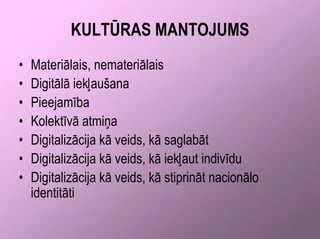 KULTŪRAS MANTOJUMS
•   Materiālais, nemateriālais
•   Digitālā iekļaušana
•   Pieejamība
•   Kolektīvā atmiņa
•   Digitalizācija kā veids, kā saglabāt
•   Digitalizācija kā veids, kā iekļaut indivīdu
•   Digitalizācija kā veids, kā stiprināt nacionālo
    identitāti
 