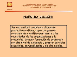 UNIVERSIDAD MAYOR DE SAN ANDRÉS INSTITUTO  DE  INVESTIGACIÓN,  INTERACCIÓN Y  POSTGRADO  DE  PSICOLOGÍA I.I.I.P.P.  NUESTRA VISIÓN: Ser una entidad académica altamente productiva y eficaz, capaz de generar conocimiento científico pertinente a las necesidades de las organizaciones y la comunidad, brindar formación de postgrado con alto nivel de exigencia y prestar servicios accesibles, personalizados y de alta calidad. 