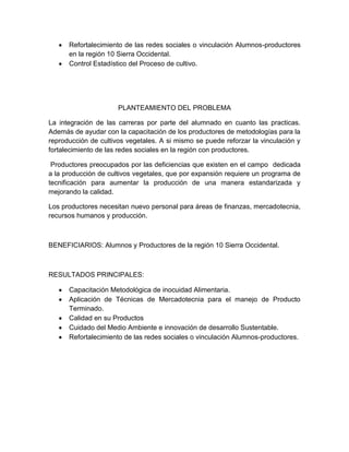 Refortalecimiento de las redes sociales o vinculación Alumnos-productores
en la región 10 Sierra Occidental.
Control Estadístico del Proceso de cultivo.

PLANTEAMIENTO DEL PROBLEMA
La integración de las carreras por parte del alumnado en cuanto las practicas.
Además de ayudar con la capacitación de los productores de metodologías para la
reproducción de cultivos vegetales. A si mismo se puede reforzar la vinculación y
fortalecimiento de las redes sociales en la región con productores.
Productores preocupados por las deficiencias que existen en el campo dedicada
a la producción de cultivos vegetales, que por expansión requiere un programa de
tecnificación para aumentar la producción de una manera estandarizada y
mejorando la calidad.
Los productores necesitan nuevo personal para áreas de finanzas, mercadotecnia,
recursos humanos y producción.

BENEFICIARIOS: Alumnos y Productores de la región 10 Sierra Occidental.

RESULTADOS PRINCIPALES:
Capacitación Metodológica de inocuidad Alimentaria.
Aplicación de Técnicas de Mercadotecnia para el manejo de Producto
Terminado.
Calidad en su Productos
Cuidado del Medio Ambiente e innovación de desarrollo Sustentable.
Refortalecimiento de las redes sociales o vinculación Alumnos-productores.

 
