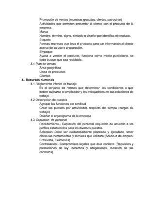 Promoción de ventas (muestras gratuitas, ofertas, patrocinio)
Actividades que permiten presentar al cliente con el producto de la
empresa.
Marca
Nombre, término, signo, símbolo o diseño que identifica el producto.
Etiqueta
Formas impresas que lleva el producto para dar información al cliente
acerca de su uso o preparación.
Empaque
Ayuda a vender el producto, funciona como medio publicitario, se
debe buscar que sea reciclable.
3.4 Plan de ventas
Área geográfica
Línea de productos
Clientes
4.- Recursos humanos
4.1 Reglamento interior de trabajo
Es el conjunto de normas que determinan las condiciones a que
deben sujetarse el empleador y los trabajadores en sus relaciones de
trabajo
4.2 Descripción de puestos
Agrupar las funciones por similitud
Crear los puestos por actividades respecto del tiempo (cargas de
trabajo)
Diseñar el organigrama de la empresa
4.3 Captación de personal
Reclutamiento.- Captación del personal requerido de acuerdo a los
perfiles establecidos para los diversos puestos.
Selección.-Debe ser cuidadosamente planeado y ejecutado, tener
claras las herramientas y técnicas que utilizará (Solicitud de empleo,
Entrevista, Exámenes)
Contratación.- Compromisos legales que ésta conlleva (Requisitos y
prestaciones de ley, derechos y obligaciones, duración de los
contratos)

 