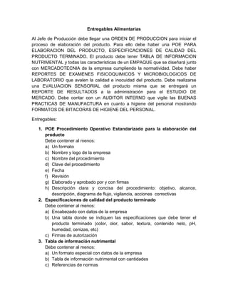 Entregables Alimentarias
Al Jefe de Producción debe llegar una ORDEN DE PRODUCCION para iniciar el
proceso de elaboración del producto. Para ello debe haber una POE PARA
ELABORACION DEL PRODUCTO, ESPECIFICACIONES DE CALIDAD DEL
PRODUCTO TERMINADO. El producto debe tener TABLA DE INFORMACION
NUTRIMENTAL y todas las características de un EMPAQUE que se diseñará junto
con MERCADOTECNIA de la empresa cumpliendo la normatividad. Debe haber
REPORTES DE EXAMENES FISICOQUIMICOS Y MICROBIOLOGICOS DE
LABORATORIO que avalen la calidad e inocuidad del producto. Debe realizarse
una EVALUACION SENSORIAL del producto misma que se entregará un
REPORTE DE RESULTADOS a la administración para el ESTUDIO DE
MERCADO. Debe contar con un AUDITOR INTERNO que vigile las BUENAS
PRACTICAS DE MANUFACTURA en cuanto a higiene del personal mostrando
FORMATOS DE BITACORAS DE HIGIENE DEL PERSONAL.
Entregables:
1. POE Procedimiento Operativo Estandarizado para la elaboración del
producto
Debe contener al menos:
a) Un formato
b) Nombre y logo de la empresa
c) Nombre del procedimiento
d) Clave del procedimiento
e) Fecha
f) Revisión
g) Elaborado y aprobado por y con firmas
h) Descripción clara y concisa del procedimiento: objetivo, alcance,
descripción, diagrama de flujo, vigilancia, acciones correctivas
2. Especificaciones de calidad del producto terminado
Debe contener al menos:
a) Encabezado con datos de la empresa
b) Una tabla donde se indiquen las especificaciones que debe tener el
producto terminado (color, olor, sabor, textura, contenido neto, pH,
humedad, cenizas, etc)
c) Firmas de autorización
3. Tabla de información nutrimental
Debe contener al menos:
a) Un formato especial con datos de la empresa
b) Tabla de información nutrimental con cantidades
c) Referencias de normas

 