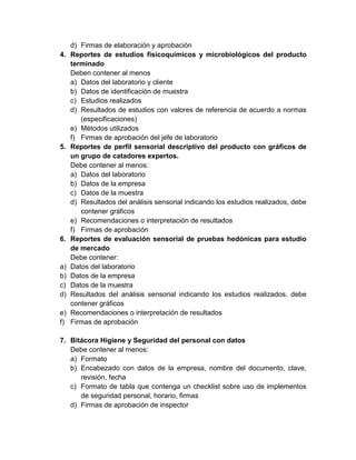 4.

5.

6.

a)
b)
c)
d)
e)
f)

d) Firmas de elaboración y aprobación
Reportes de estudios fisicoquímicos y microbiológicos del producto
terminado
Deben contener al menos
a) Datos del laboratorio y cliente
b) Datos de identificación de muestra
c) Estudios realizados
d) Resultados de estudios con valores de referencia de acuerdo a normas
(especificaciones)
e) Métodos utilizados
f) Firmas de aprobación del jefe de laboratorio
Reportes de perfil sensorial descriptivo del producto con gráficos de
un grupo de catadores expertos.
Debe contener al menos:
a) Datos del laboratorio
b) Datos de la empresa
c) Datos de la muestra
d) Resultados del análisis sensorial indicando los estudios realizados, debe
contener gráficos
e) Recomendaciones o interpretación de resultados
f) Firmas de aprobación
Reportes de evaluación sensorial de pruebas hedónicas para estudio
de mercado
Debe contener:
Datos del laboratorio
Datos de la empresa
Datos de la muestra
Resultados del análisis sensorial indicando los estudios realizados, debe
contener gráficos
Recomendaciones o interpretación de resultados
Firmas de aprobación

7. Bitácora Higiene y Seguridad del personal con datos
Debe contener al menos:
a) Formato
b) Encabezado con datos de la empresa, nombre del documento, clave,
revisión, fecha
c) Formato de tabla que contenga un checklist sobre uso de implementos
de seguridad personal, horario, firmas
d) Firmas de aprobación de inspector

 