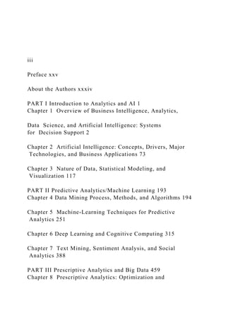 iii
Preface xxv
About the Authors xxxiv
PART I Introduction to Analytics and AI 1
Chapter 1 Overview of Business Intelligence, Analytics,
Data Science, and Artificial Intelligence: Systems
for Decision Support 2
Chapter 2 Artificial Intelligence: Concepts, Drivers, Major
Technologies, and Business Applications 73
Chapter 3 Nature of Data, Statistical Modeling, and
Visualization 117
PART II Predictive Analytics/Machine Learning 193
Chapter 4 Data Mining Process, Methods, and Algorithms 194
Chapter 5 Machine-Learning Techniques for Predictive
Analytics 251
Chapter 6 Deep Learning and Cognitive Computing 315
Chapter 7 Text Mining, Sentiment Analysis, and Social
Analytics 388
PART III Prescriptive Analytics and Big Data 459
Chapter 8 Prescriptive Analytics: Optimization and
 