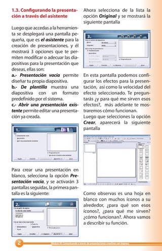1.3. Configurando la presenta-                   Ahora selecciona de la lista la
ción a través del asistente                      opción Original y se mostrará la
                                                 siguiente pantalla
Luego que accedas a la herramien-
ta se desplegará una pantalla pe-
queña, que es el asistente para la
creación de presentaciones, y él
mostrará 3 opciones que te per-
miten modificar o adecuar las dia-
positivas para la presentación que
deseas, ellas son:
a.- Presentación vacía permite                   En esta pantalla podemos confi-
diseñar tu propia diapositiva.                   gurar los efectos para la presen-
b.- De plantilla muestra una                     tación, así como la velocidad del
diapositiva con un formato                       efecto seleccionado. Te pregun-
predefinido por el sistema.                      tarás ¿y para qué me sirven esos
c.- Abrir una presentación exis-                 efectos?, más adelante te mos-
tente permite editar una presenta-               traremos cómo funcionan.
ción ya creada.                                  Luego que selecciones la opción
                                                 Crear, aparecerá la siguiente
                                                 pantalla




Para crear una presentación en
blanco, selecciona la opción Pre-
sentación vacía, y se activarán 3
pantallas seguidas, la primera pan-
talla es la siguiente:              Como observas es una hoja en
                                    blanco con muchos íconos a su
                                    alrededor, ¿para qué son esos
                                    íconos?, ¿para qué me sirven?
                                    ¿cómo funcionan?. Ahora vamos
                                    a describir su función.



                  Módulo III: Comunicando a través de presentaciones creativas con Impress
 