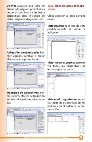 Diseño: Muestra una serie de                        1.4.3. Tipos de vistas de diapo-
diseños de páginas predefinidas                     sitivas
desde diapositivas vacías hasta
diapositivas para inclusión de                      Ubica la opción                      en la barra de
texto, imágenes, diagramas, etc.                    menú:

                                                    Vista normal: es el tipo de vista
                                                    predeterminada al iniciar la
                                                    aplicación




Animación personalizada: Per-
mite agregar, cambiar o quitar
efectos en una presentación.
                                                    Vista modo esquema: permite
                                                    ver todas las diapositivas de
                                                    forma esquematizada.




Transición de diapositivas: Per-
mite aplicar efectos de transición
entre las diapositivas selecciona- Vista modo organizador: mues-
das.                               tra todas las diapositivas en mi-
                                   niatura y en el orden de la pre-
                                   sentación.




              Módulo III: Comunicando a través de presentaciones creativas con Impress            
 