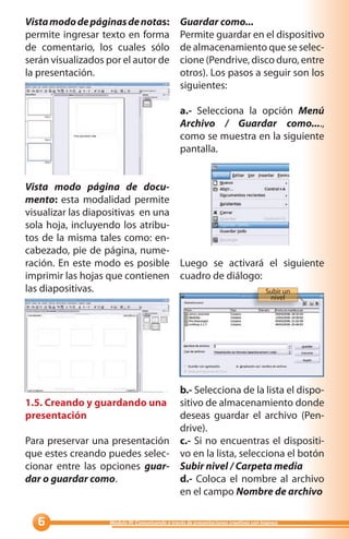 Vista modo de páginas de notas:                  Guardar como...
permite ingresar texto en forma                  Permite guardar en el dispositivo
de comentario, los cuales sólo                   de almacenamiento que se selec-
serán visualizados por el autor de               cione (Pendrive, disco duro, entre
la presentación.                                 otros). Los pasos a seguir son los
                                                 siguientes:

                                                 a.- Selecciona la opción Menú
                                                 Archivo / Guardar como....,
                                                 como se muestra en la siguiente
                                                 pantalla.


Vista modo página de docu-
mento: esta modalidad permite
visualizar las diapositivas en una
sola hoja, incluyendo los atribu-
tos de la misma tales como: en-
cabezado, pie de página, nume-
ración. En este modo es posible Luego se activará el siguiente
imprimir las hojas que contienen cuadro de diálogo:
las diapositivas.                                   Subir un
                                                                                        nivel




                                b.- Selecciona de la lista el dispo-
1.5. Creando y guardando una sitivo de almacenamiento donde
presentación                    deseas guardar el archivo (Pen-
                                drive).
Para preservar una presentación c.- Si no encuentras el dispositi-
que estes creando puedes selec- vo en la lista, selecciona el botón
cionar entre las opciones guar- Subir nivel / Carpeta media
dar o guardar como.             d.- Coloca el nombre al archivo
                                en el campo Nombre de archivo

                  Módulo III: Comunicando a través de presentaciones creativas con Impress
 
