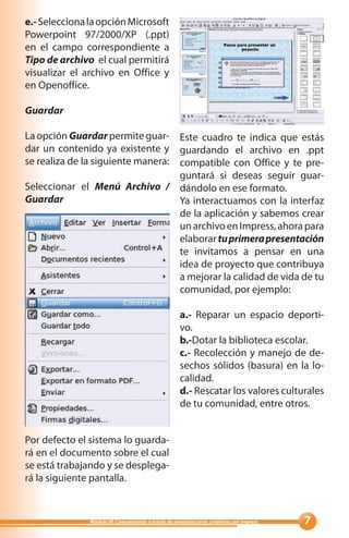 e.- Selecciona la opción Microsoft
Powerpoint 97/2000/XP (.ppt)
en el campo correspondiente a
Tipo de archivo el cual permitirá
visualizar el archivo en Office y
en Openoffice.

Guardar

La opción Guardar permite guar- Este cuadro te indica que estás
dar un contenido ya existente y guardando el archivo en .ppt
se realiza de la siguiente manera: compatible con Office y te pre-
                                   guntará si deseas seguir guar-
Seleccionar el Menú Archivo / dándolo en ese formato.
Guardar                            Ya interactuamos con la interfaz
                                   de la aplicación y sabemos crear
                                   un archivo en Impress, ahora para
                                   elaborar tu primera presentación
                                   te invitamos a pensar en una
                                   idea de proyecto que contribuya
                                   a mejorar la calidad de vida de tu
                                   comunidad, por ejemplo:

                                                     a.- Reparar un espacio deporti-
                                                     vo.
                                                     b.-Dotar la biblioteca escolar.
                                                     c.- Recolección y manejo de de-
                                                     sechos sólidos (basura) en la lo-
                                                     calidad.
                                                     d.- Rescatar los valores culturales
                                                     de tu comunidad, entre otros.


Por defecto el sistema lo guarda-
rá en el documento sobre el cual
se está trabajando y se desplega-
rá la siguiente pantalla.


               Módulo III: Comunicando a través de presentaciones creativas con Impress   
 