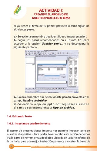 ACTIVIDAD :
                       CREANDO EL ARCHIVO DE
                      NUESTRO PROYECTO O TEMA

       Si ya tienes el tema de tu primer proyecto o tema sigue los
       siguientes pasos:

       a.- Selecciona un nombre que identifique a tu presentación.
       b.- Sigue los pasos recomendados en el punto 1.5. para
       acceder a la opción Guardar como... y se desplegará la
       siguiente pantalla:




       c.- Coloca el nombre que seleccionaste para tu proyecto en el
       campo Nombre de Archivo
       d.- Selecciona la opción .ppt o .odt, según sea el caso en
       el campo correspondiente a Tipo de archivo.

1.6. Editando Texto

1.6.1. Insertando cuadro de texto

El gestor de presentaciones Impress nos permite ingresar texto en
nuestras diapositivas. Para poder llevar a cabo esta acción debemos
ir a la barra de herramientas de dibujo ubicada en la parte inferior de
la pantalla, para una mejor ilustración pasamos a mostrar la barra de
                   Módulo III: Comunicando a través de presentaciones creativas con Impress
 