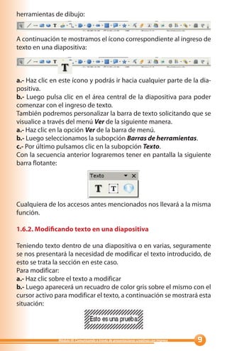 herramientas de dibujo:


A continuación te mostramos el ícono correspondiente al ingreso de
texto en una diapositiva:



a.- Haz clic en este ícono y podrás ir hacia cualquier parte de la dia-
positiva.
b.- Luego pulsa clic en el área central de la diapositiva para poder
comenzar con el ingreso de texto.
También podremos personalizar la barra de texto solicitando que se
visualice a través del menú Ver de la siguiente manera.
a.- Haz clic en la opción Ver de la barra de menú.
b.- Luego seleccionamos la subopción Barras de herramientas.
c.- Por último pulsamos clic en la subopción Texto.
Con la secuencia anterior lograremos tener en pantalla la siguiente
barra flotante:




Cualquiera de los accesos antes mencionados nos llevará a la misma
función.

1.6.2. Modificando texto en una diapositiva

Teniendo texto dentro de una diapositiva o en varias, seguramente
se nos presentará la necesidad de modificar el texto introducido, de
esto se trata la sección en este caso.
Para modificar:
a.- Haz clic sobre el texto a modificar
b.- Luego aparecerá un recuadro de color gris sobre el mismo con el
cursor activo para modificar el texto, a continuación se mostrará esta
situación:




               Módulo III: Comunicando a través de presentaciones creativas con Impress   
 
