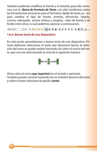 También podemos modificar la fuente y el tamaño, para ello conta-
mos con la Barra de Formato de Texto, con ellas tendremos todas
las herramientas necesarias para el formateo rápido de texto, ya sea
para cambiar el tipo de fuente, tamaño, alineación, negrita,
cursiva, subrayado, activar viñetas y sangrías, color de fuente y de
fondo entre otros, la cual podemos apreciar a continuación.


1.6.3. Borrar texto de una diapositiva

En este punto aprenderemos a borrar texto de una diapositiva. Pri-
mero debemos seleccionar el texto que deseamos borrar, la selec-
ción del texto se puede realizar haciendo clic sobre el marco del tex-
to, que una vez seleccionado se verá de la siguiente manera:




Ahora ubica la tecla supr (suprimir) en el teclado y oprimela.
También puedes cortarla haciendo clic en el botón derecho del ratón
y sobre el texto selecciona la opción cortar.




  0               Módulo III: Comunicando a través de presentaciones creativas con Impress
 