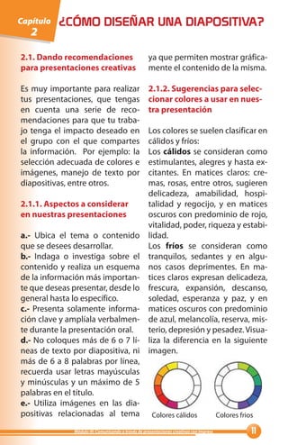 Capítulo   ¿CÓMO DISEÑAR UNA DIAPOSITIVA?
   2

2.1. Dando recomendaciones                          ya que permiten mostrar gráfica-
para presentaciones creativas                       mente el contenido de la misma.

Es muy importante para realizar                     2.1.2. Sugerencias para selec-
tus presentaciones, que tengas                      cionar colores a usar en nues-
en cuenta una serie de reco-                        tra presentación
mendaciones para que tu traba-
jo tenga el impacto deseado en                      Los colores se suelen clasificar en
el grupo con el que compartes                       cálidos y fríos:
la información. Por ejemplo: la                     Los cálidos se consideran como
selección adecuada de colores e                     estimulantes, alegres y hasta ex-
imágenes, manejo de texto por                       citantes. En matices claros: cre-
diapositivas, entre otros.                          mas, rosas, entre otros, sugieren
                                                    delicadeza, amabilidad, hospi-
2.1.1. Aspectos a considerar                        talidad y regocijo, y en matices
en nuestras presentaciones                          oscuros con predominio de rojo,
                                                    vitalidad, poder, riqueza y estabi-
a.- Ubica el tema o contenido                       lidad.
que se desees desarrollar.                          Los fríos se consideran como
b.- Indaga o investiga sobre el                     tranquilos, sedantes y en algu-
contenido y realiza un esquema                      nos casos deprimentes. En ma-
de la información más importan-                     tices claros expresan delicadeza,
te que deseas presentar, desde lo                   frescura, expansión, descanso,
general hasta lo específico.                        soledad, esperanza y paz, y en
c.- Presenta solamente informa-                     matices oscuros con predominio
ción clave y amplíala verbalmen-                    de azul, melancolía, reserva, mis-
te durante la presentación oral.                    terio, depresión y pesadez. Visua-
d.- No coloques más de 6 o 7 lí-                    liza la diferencia en la siguiente
neas de texto por diapositiva, ni                   imagen.
más de 6 a 8 palabras por línea,
recuerda usar letras mayúsculas
y minúsculas y un máximo de 5
palabras en el título.
e.- Utiliza imágenes en las dia-
positivas relacionadas al tema                        Colores cálidos                    Colores frios

              Módulo III: Comunicando a través de presentaciones creativas con Impress               
 