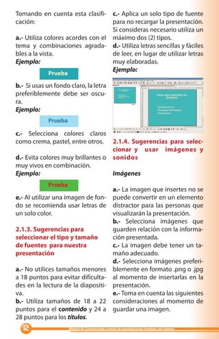 Tomando en cuenta esta clasifi- c.- Aplica un solo tipo de fuente
cación:                            para no recargar la presentación.
                                   Si consideras necesario utiliza un
a.- Utiliza colores acordes con el máximo dos (2) tipos.
tema y combinaciones agrada- d.- Utiliza letras sencillas y fáciles
bles a la vista.                   de leer, en lugar de utilizar letras
Ejemplo:                           muy elaboradas.
                                   Ejemplo:
             Prueba

b.- Si usas un fondo claro, la letra
preferiblemente debe ser oscu-
ra.
Ejemplo:
             Prueba

c.- Selecciona colores claros
como crema, pastel, entre otros. 2.1.4. Sugerencias para selec-
                                   cionar y usar imágenes y
d.- Evita colores muy brillantes o sonidos
muy vivos en combinación.
Ejemplo:                           Imágenes
             Prueba
                                                   a.- La imagen que insertes no se
e.- Al utilizar una imagen de fon-                 puede convertir en un elemento
do se recomienda usar letras de                    distractor para las personas que
un solo color.                                     visualizarán la presentación.
                                                   b.- Selecciona imágenes que
2.1.3. Sugerencias para                            guarden relación con la informa-
seleccionar el tipo y tamaño                       ción presentada.
de fuentes para nuestra                            c.- La imagen debe tener un ta-
presentación                                       maño adecuado.
                                                   d.- Selecciona imágenes preferi-
a.- No utilices tamaños menores                    blemente en formato .png o .jpg
a 18 puntos para evitar dificulta-                 al momento de insertarlas en la
des en la lectura de la diapositi-                 presentación.
va.                                                e.- Toma en cuenta las siguientes
b.- Utiliza tamaños de 18 a 22                     consideraciones al momento de
puntos para el contenido y 24 a                    guardar una imagen.
28 puntos para los títulos.
                    Módulo III: Comunicando a través de presentaciones creativas con Impress
 