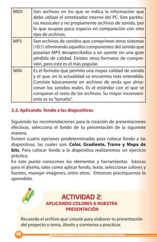 MIDI       Son archivos en los que se indica la información que
           debe utilizar el sintetizador interno del PC. Son partitu-
           ras musicales y no propiamente archivos de sonido, por
           lo que ocupan poco espacio en comparación con otro
           tipo de archivos.
MP3        Son archivos de sonidos que comprimen otros sistemas
           (10:1) eliminando aquellos componentes del sonido que
           pasarían MP3 desapercibidos a un oyente sin una gran
           pérdida de calidad. Existen otros formatos de compre-
           sión, pero este es el más popular.
WAV        Es el formato que permite una mayor calidad de sonido
           y el que, en la actualidad se encuentra más extendido.
           Consiste básicamente en archivos de onda que alma-
           cenan los sonidos reales. Es el estándar con el que se
           comparan el resto de los archivos. Su mayor inconveni-
           ente es su “tamaño”.

2.2. Aplicando fondo a las diapositivas

Siguiendo las recomendaciones para la creación de presentaciones
efectivas, selecciona el fondo de tu presentación de la siguiente
manera.
Existen cuatro opciones predeterminadas para colocar fondo a las
diapositivas, las cuales son: Color, Gradiente, Trama y Mapa de
bits. Para colocar fondo a la diapositiva realizaremos un ejercicio
práctico.
En este punto conocimos los elementos y herramientas básicas
para el diseño, tales como aplicar fondo, texto, seleccionar colores y
fuentes, manejar imágenes, entre otros. Entonces practiquemos lo
aprendido.



                              ACTIVIDAD :
                  APLICANDO COLORES A NUESTRA
                         PRESENTACIÓN

    Recuerda el archivo que creaste para elaborar tu presentación
    del proyecto o tema, ábrelo y comienza a practicar.

                 Módulo III: Comunicando a través de presentaciones creativas con Impress
 