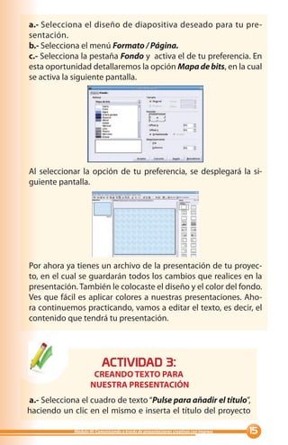 a.- Selecciona el diseño de diapositiva deseado para tu pre-
sentación.
b.- Selecciona el menú Formato / Página.
c.- Selecciona la pestaña Fondo y activa el de tu preferencia. En
esta oportunidad detallaremos la opción Mapa de bits, en la cual
se activa la siguiente pantalla.




Al seleccionar la opción de tu preferencia, se desplegará la si-
guiente pantalla.




Por ahora ya tienes un archivo de la presentación de tu proyec-
to, en el cual se guardarán todos los cambios que realices en la
presentación. También le colocaste el diseño y el color del fondo.
Ves que fácil es aplicar colores a nuestras presentaciones. Aho-
ra continuemos practicando, vamos a editar el texto, es decir, el
contenido que tendrá tu presentación.




                           ACTIVIDAD :
                      CREANDO TEXTO PARA
                     NUESTRA PRESENTACIÓN
a.- Selecciona el cuadro de texto “Pulse para añadir el título”,
haciendo un clic en el mismo e inserta el título del proyecto

             Módulo III: Comunicando a través de presentaciones creativas con Impress   
 
