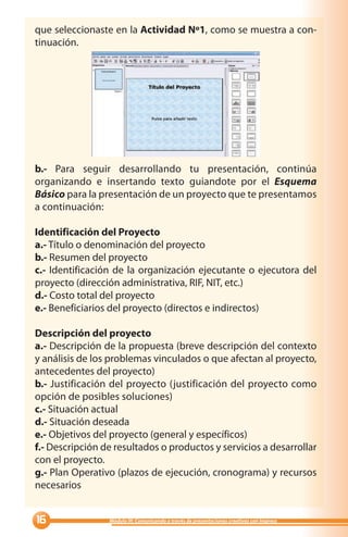 que seleccionaste en la Actividad Nº1, como se muestra a con-
tinuación.




b.- Para seguir desarrollando tu presentación, continúa
organizando e insertando texto guiandote por el Esquema
Básico para la presentación de un proyecto que te presentamos
a continuación:

Identificación del Proyecto
a.- Título o denominación del proyecto
b.- Resumen del proyecto
c.- Identificación de la organización ejecutante o ejecutora del
proyecto (dirección administrativa, RIF, NIT, etc.)
d.- Costo total del proyecto
e.- Beneficiarios del proyecto (directos e indirectos)

Descripción del proyecto
a.- Descripción de la propuesta (breve descripción del contexto
y análisis de los problemas vinculados o que afectan al proyecto,
antecedentes del proyecto)
b.- Justificación del proyecto (justificación del proyecto como
opción de posibles soluciones)
c.- Situación actual
d.- Situación deseada
e.- Objetivos del proyecto (general y específicos)
f.- Descripción de resultados o productos y servicios a desarrollar
con el proyecto.
g.- Plan Operativo (plazos de ejecución, cronograma) y recursos
necesarios


               Módulo III: Comunicando a través de presentaciones creativas con Impress
 