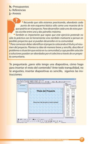 h.- Presupuestos
i.- Referencias
j.- Anexos


                Recuerda que sólo estamos practicando, abordarás cada
            punto de este esquema básico sólo como una muestra de lo
       que podría ser el proyecto. Para desarrollar cada uno de estos pun-
       tos escribe entre uno y dos párrafos máximo.
       También es importante que sepas que este ejercicio pretende no
sólo la práctica con la herramienta sino también motivarte a pensar en
posibles proyectos que se puedan desarrollar en tu comunidad.
 Para comenzar debes identificar el proyecto colocando el título y el resu-
men del proyecto. Plantea tu idea de manera breve y sencilla, describe el
problema o situación que exista en tu comunidad y cuya posible solución
o soluciones puedan ser abordadas por el colectivo a través de un proyec-
to comunitario.

Te preguntarás ¿pero sólo tengo una diapositiva, cómo hago
para insertar el resto del contenido? Ante todo tranquilidad, no
te angusties, insertar diapositivas es sencillo, sigamos las ins-
trucciones:




               Módulo III: Comunicando a través de presentaciones creativas con Impress   
 