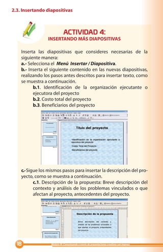 2.3. Insertando diapositivas



                              ACTIVIDAD :
                 INSERTANDO MÁS DIAPOSITIVAS

    Inserta las diapositivas que consideres necesarias de la
    siguiente manera:
    a.- Selecciona el Menú Insertar / Diapositiva.
    b.- Inserta el siguiente contenido en las nuevas diapositivas,
    realizando los pasos antes descritos para insertar texto, como
    se muestra a continuación.
          b.1. Identificación de la organización ejecutante o
          ejecutora del proyecto
          b.2. Costo total del proyecto
          b.3. Beneficiarios del proyecto




    c.- Sigue los mismos pasos para insertar la descripción del pro-
    yecto, como se muestra a continuación.
           c.1. Descripción de la propuesta: Breve descripción del
           contexto y análisis de los problemas vinculados o que
           afectan al proyecto, antecedentes del proyecto.




                 Módulo III: Comunicando a través de presentaciones creativas con Impress
 