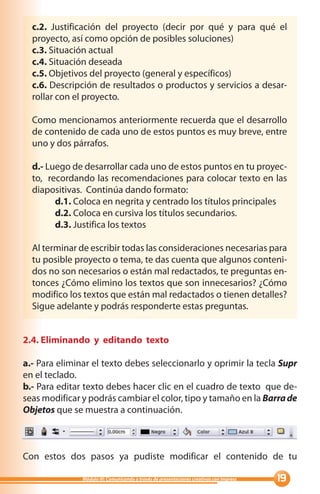 c.2. Justificación del proyecto (decir por qué y para qué el
  proyecto, así como opción de posibles soluciones)
  c.3. Situación actual
  c.4. Situación deseada
  c.5. Objetivos del proyecto (general y específicos)
  c.6. Descripción de resultados o productos y servicios a desar-
  rollar con el proyecto.

  Como mencionamos anteriormente recuerda que el desarrollo
  de contenido de cada uno de estos puntos es muy breve, entre
  uno y dos párrafos.

  d.- Luego de desarrollar cada uno de estos puntos en tu proyec-
  to, recordando las recomendaciones para colocar texto en las
  diapositivas. Continúa dando formato:
        d.1. Coloca en negrita y centrado los títulos principales
        d.2. Coloca en cursiva los títulos secundarios.
        d.3. Justifica los textos

  Al terminar de escribir todas las consideraciones necesarias para
  tu posible proyecto o tema, te das cuenta que algunos conteni-
  dos no son necesarios o están mal redactados, te preguntas en-
  tonces ¿Cómo elimino los textos que son innecesarios? ¿Cómo
  modifico los textos que están mal redactados o tienen detalles?
  Sigue adelante y podrás responderte estas preguntas.


2.4. Eliminando y editando texto

a.- Para eliminar el texto debes seleccionarlo y oprimir la tecla Supr
en el teclado.
b.- Para editar texto debes hacer clic en el cuadro de texto que de-
seas modificar y podrás cambiar el color, tipo y tamaño en la Barra de
Objetos que se muestra a continuación.



Con estos dos pasos ya pudiste modificar el contenido de tu

               Módulo III: Comunicando a través de presentaciones creativas con Impress   
 