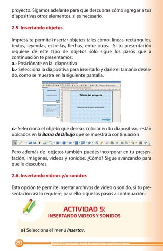 proyecto. Sigamos adelante para que descubras cómo agregar a tus
diapositivas otros elementos, si es necesario.

2.5. Insertando objetos

Impress te permite insertar objetos tales como: líneas, rectángulos,
textos, leyendas, estrellas, flechas, entre otros. Si tu presentación
requiere de este tipo de objetos sólo sigue los pasos que a
continuación te presentamos:
a.- Posiciónate en la diapositiva
b.- Selecciona la diapositiva para insertarlo y darle el tamaño desea-
do, como se muestra en la siguiente pantalla.




c.- Selecciona el objeto que deseas colocar en tu diapositiva, están
ubicados en la Barra de Dibujo que se muestra a continuación


Pero además de objetos también puedes incorporar en tu presen-
tación, imágenes, videos y sonidos. ¿Cómo? Sigue avanzando para
que lo descubras.

2.6. Insertando videos y/o sonidos

Esta opción te permite insertar archivos de video o sonido, si tu pre-
sentación así lo requiere, para ello sigue los pasos a continuación:


                             ACTIVIDAD :
                  INSERTANDO VIDEOS Y SONIDOS

    a) Selecciona el menú Insertar.

  0               Módulo III: Comunicando a través de presentaciones creativas con Impress
 