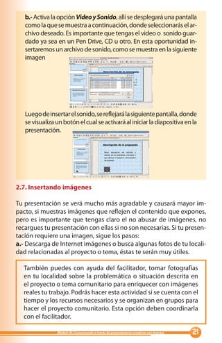 b.- Activa la opción Video y Sonido, allí se desplegará una pantalla
   como la que se muestra a continuación, donde seleccionarás el ar-
   chivo deseado. Es importante que tengas el video o sonido guar-
   dado ya sea en un Pen Drive, CD u otro. En esta oportunidad in-
   sertaremos un archivo de sonido, como se muestra en la siguiente
   imagen




   Luego de insertar el sonido, se reflejará la siguiente pantalla, donde
   se visualiza un botón el cual se activará al iniciar la diapositiva en la
   presentación.




2.7. Insertando imágenes

Tu presentación se verá mucho más agradable y causará mayor im-
pacto, si muestras imágenes que reflejen el contenido que expones,
pero es importante que tengas claro el no abusar de imágenes, no
recargues tu presentación con ellas si no son necesarias. Si tu presen-
tación requiere una imagen, sigue los pasos:
a.- Descarga de Internet imágenes o busca algunas fotos de tu locali-
dad relacionadas al proyecto o tema, éstas te serán muy útiles.

  También puedes con ayuda del facilitador, tomar fotografías
  en tu localidad sobre la problemática o situación descrita en
  el proyecto o tema comunitario para enriquecer con imágenes
  reales tu trabajo. Podrás hacer esta actividad si se cuenta con el
  tiempo y los recursos necesarios y se organizan en grupos para
  hacer el proyecto comunitario. Esta opción deben coordinarla
  con el facilitador.

                Módulo III: Comunicando a través de presentaciones creativas con Impress   
 