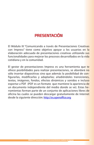 PRESENTACIÓN

El Módulo III “Comunicando a través de Presentaciones Creativas
con Impress” tiene como objetivo apoyar a los usuarios en la
elaboración adecuada de presentaciones creativas utilizando sus
funcionalidades para mejorar los procesos desarrollados en la vida
cotidiana y en la comunidad.

El gestor de presentaciones Impress es una herramienta que te
ofrece posibilidades para realizar presentaciones, se abordará no
sólo insertar diapositivas sino que además la posibilidad de con-
figurarlas, modificarlas y adaptarlas; añadiéndoles transiciones,
textos, imágenes, fondos, efectos dinámicos y sonidos e incluso
exportar a PDF (PDF es un formato que mantiene la apariencia de
un documento independiente del medio donde se ve). Estas he-
rramientas forman parte de un conjunto de aplicaciones libres de
oficina las cuales se pueden descargar gratuitamente de Internet
desde la siguiente dirección: http://es.openoffice.org




                Módulo III: Comunicando a través de presentaciones creativas con Impress
 