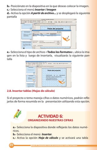 b.- Posiciónate en la diapositiva en la que deseas colocar la imagen.
c.- Selecciona el menú Insertar / Imagen
d.- Activa la opción A partir de archivo... y se desplegará la siguiente
pantalla




e.- Selecciona el tipo de archivo Todos los formatos, ubica la ima-
gen en la lista y luego de insertarla, visualizarás la siguiente pan-
talla




2.8. Insertar tablas (Hojas de cálculo)

Si el proyecto o tema maneja cifras o datos numéricos, podrán refle-
jarlos de forma resumida en la presentación utilizando esta opción.




                               ACTIVIDAD :
                  ORGANIZANDO NUESTRAS CIFRAS

     a.- Selecciona la diapositiva donde reflejarás los datos numé-
     ricos.
     b.- Selecciona el menú Insertar.
     c.- Activa la opción Hoja de cálculo y se activará una tabla

                  Módulo III: Comunicando a través de presentaciones creativas con Impress
 
