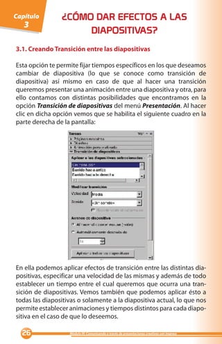 Capítulo        ¿CÓMO DAR EFECTOS A LAS
   3
                     DIAPOSITIVAS?
3.1. Creando Transición entre las diapositivas

Esta opción te permite fijar tiempos específicos en los que deseamos
cambiar de diapositiva (lo que se conoce como transición de
diapositiva) así mismo en caso de que al hacer una transición
queremos presentar una animación entre una diapositiva y otra, para
ello contamos con distintas posibilidades que encontramos en la
opción Transición de diapositivas del menú Presentación. Al hacer
clic en dicha opción vemos que se habilita el siguiente cuadro en la
parte derecha de la pantalla:




En ella podemos aplicar efectos de transición entre las distintas dia-
positivas, especificar una velocidad de las mismas y además de todo
establecer un tiempo entre el cual queremos que ocurra una tran-
sición de diapositivas. Vemos también que podemos aplicar ésto a
todas las diapositivas o solamente a la diapositiva actual, lo que nos
permite establecer animaciones y tiempos distintos para cada diapo-
sitiva en el caso de que lo deseemos.

                 Módulo III: Comunicando a través de presentaciones creativas con Impress
 