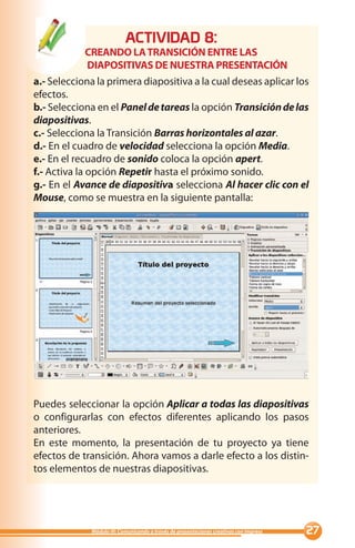 ACTIVIDAD :
            CREANDO LA TRANSICIÓN ENTRE LAS
            DIAPOSITIVAS DE NUESTRA PRESENTACIÓN
a.- Selecciona la primera diapositiva a la cual deseas aplicar los
efectos.
b.- Selecciona en el Panel de tareas la opción Transición de las
diapositivas.
c.- Selecciona la Transición Barras horizontales al azar.
d.- En el cuadro de velocidad selecciona la opción Media.
e.- En el recuadro de sonido coloca la opción apert.
f.- Activa la opción Repetir hasta el próximo sonido.
g.- En el Avance de diapositiva selecciona Al hacer clic con el
Mouse, como se muestra en la siguiente pantalla:




Puedes seleccionar la opción Aplicar a todas las diapositivas
o configurarlas con efectos diferentes aplicando los pasos
anteriores.
En este momento, la presentación de tu proyecto ya tiene
efectos de transición. Ahora vamos a darle efecto a los distin-
tos elementos de nuestras diapositivas.




             Módulo III: Comunicando a través de presentaciones creativas con Impress   
 