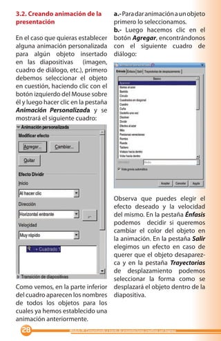 3.2. Creando animación de la        a.- Para dar animación a un objeto
presentación                        primero lo seleccionamos.
                                    b.- Luego hacemos clic en el
En el caso que quieras establecer botón Agregar, encontrándonos
alguna animación personalizada con el siguiente cuadro de
para algún objeto insertado diálogo:
en las diapositivas (imagen,
cuadro de diálogo, etc.), primero
debemos seleccionar el objeto
en cuestión, haciendo clic con el
botón izquierdo del Mouse sobre
él y luego hacer clic en la pestaña
Animación Personalizada y se
mostrará el siguiente cuadro:




                                 Observa que puedes elegir el
                                 efecto deseado y la velocidad
                                 del mismo. En la pestaña Énfasis
                                 podemos decidir si queremos
                                 cambiar el color del objeto en
                                 la animación. En la pestaña Salir
                                 elegimos un efecto en caso de
                                 querer que el objeto desaparez-
                                 ca y en la pestaña Trayectorias
                                 de desplazamiento podemos
                                 seleccionar la forma como se
Como vemos, en la parte inferior desplazará el objeto dentro de la
del cuadro aparecen los nombres diapositiva.
de todos los objetos para los
cuales ya hemos establecido una
animación anteriormente.
                 Módulo III: Comunicando a través de presentaciones creativas con Impress
 