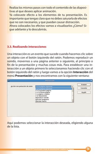 Realiza los mismos pasos con todo el contenido de las diaposi-
 tivas al que desees aplicar animación.
 Ya colocaste efecto a los elementos de tu presentación. Es
 importante que tengas claro que no debes saturarla de efectos
 que no son necesarios, y que puedan causar distracción.
 Ahora colocados los efectos vamos a visualizarlos ¿Cómo? Si-
 gue adelante y lo descubrirás.




3.3. Realizando interacciones

Una interacción es un evento que sucede cuando hacemos clic sobre
un objeto con el botón izquierdo del ratón. Podemos reproducir un
sonido, movernos a una página anterior o siguiente, al principio o
fin de la presentación y muchas cosas más. Para establecer una in-
teracción a un objeto primero lo seleccionamos haciendo clic con el
botón izquierdo del ratón y luego vamos a la opción Interacción del
menú Presentación y nos encontramos con la siguiente ventana:




Aquí podemos seleccionar la interacción deseada, eligiendo alguna
de la lista.




              Módulo III: Comunicando a través de presentaciones creativas con Impress   
 
