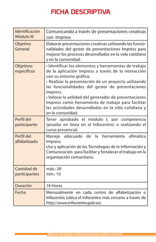 FICHA DESCRIPTIVA

Identificación   Comunicando a través de presentaciones creativas
Módulo III       con Impress
Objetivo         Elaborar presentaciones creativas utilizando las funcio-
General          nalidades del gestor de presentaciones Impress para
                 mejorar los procesos desarrollados en la vida cotidiana
                 y en la comunidad.
Objetivos        • Identificar los elementos y herramientas de trabajo
específicos      de la aplicación Impress a través de la interacción
                 con su entorno gráfico.
                 • Realizar la presentación de un proyecto utilizando
                 las funcionalidades del gestor de presentaciones
                 Impress.
                 • Valorar la utilidad del generador de presentaciones
                 Impress como herramienta de trabajo para facilitar
                 las actividades desarrolladas en la vida cotidiana y
                 en la comunidad.
Perfil del       Tener aprobado el módulo I, por competencia
participante     (prueba en línea en el Infocentro) o realizando el
                 curso presencial.
Perfil del       Manejo adecuado de la herramienta ofimática
alfabetizado     Impress.
                 Uso y aplicación de las Tecnologías de la Información y
                 Comunicación para facilitar y fortalecer el trabajo en la
                 organización comunitaria.

Cantidad de      máx.: 20
participantes    min.: 10

Duración         16 Horas
Fecha            Mensualmente en cada centro de alfabetización o
                 Infocentro (ubica el Infocentro más cercano a través de
                 http://www.infocentro.gob.ve).




                 Módulo III: Comunicando a través de presentaciones creativas con Impress
 