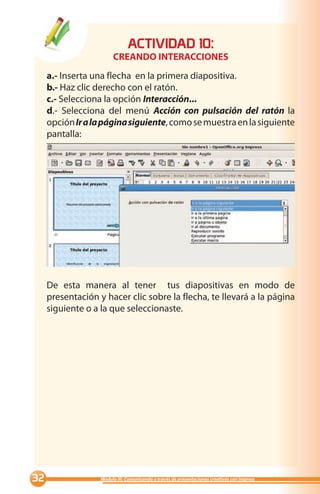 ACTIVIDAD 0:
                        CREANDO INTERACCIONES
     a.- Inserta una flecha en la primera diapositiva.
     b.- Haz clic derecho con el ratón.
     c.- Selecciona la opción Interacción...
     d.- Selecciona del menú Acción con pulsación del ratón la
     opción Ir a la página siguiente, como se muestra en la siguiente
     pantalla:




     De esta manera al tener tus diapositivas en modo de
     presentación y hacer clic sobre la flecha, te llevará a la página
     siguiente o a la que seleccionaste.




                 Módulo III: Comunicando a través de presentaciones creativas con Impress
 
