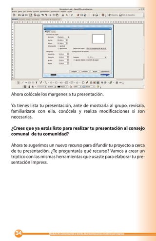 Ahora colócale los margenes a tu presentación.

Ya tienes lista tu presentación, ante de mostrarla al grupo, revísala,
familiarízate con ella, conócela y realiza modificaciones si son
necesarias.

¿Crees que ya estás listo para realizar tu presentación al consejo
comunal de tu comunidad?

Ahora te sugerimos un nuevo recurso para difundir tu proyecto a cerca
de tu presentación, ¿Te preguntarás qué recurso? Vamos a crear un
tríptico con las mismas herramientas que usaste para elaborar tu pre-
sentación Impress.




                 Módulo III: Comunicando a través de presentaciones creativas con Impress
 