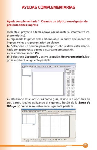 AYUDAS COMPLEMENTARIAS


Ayuda complementaria 1. Creando un tríptico con el gestor de
presentaciones Impress

Presenta el proyecto o tema a través de un material informativo im-
preso (tríptico).
a.- Siguiendo los pasos del Capítulo I, abre un nuevo documento de
Impress y crea una presentación en blanco.
b.- Selecciona un nombre para el tríptico, el cual debe estar relacio-
nado con tu proyecto o tema y guarda tu presentación.
c.- Selecciona el menú Ver.
d.- Selecciona Cuadrícula y activa la opción Mostrar cuadrícula, lue-
go se mostrará la siguiente pantalla:




e.- Utilizando las cuadrículas como guía, divide la diapositiva en
tres partes iguales utilizando el siguiente botón de la Barra de
Dibujo, como se muestra en la siguiente pantalla:




               Módulo III: Comunicando a través de presentaciones creativas con Impress   
 