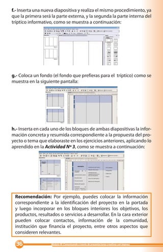 f.- Inserta una nueva diapositiva y realiza el mismo procedimiento, ya
que la primera será la parte externa, y la segunda la parte interna del
tríptico informativo, como se muestra a continuación:




g.- Coloca un fondo (el fondo que prefieras para el tríptico) como se
muestra en la siguiente pantalla:




h.- Inserta en cada uno de los bloques de ambas diapositivas la infor-
mación concreta y resumida correspondiente a la propuesta del pro-
yecto o tema que elaboraste en los ejercicios anteriores, aplicando lo
aprendido en la Actividad Nº 3, como se muestra a continuación:




 Recomendación: Por ejemplo, puedes colocar la información
 correspondiente a la identificación del proyecto en la portada
 y luego incorporar en los bloques interiores los objetivos, los
 productos, resultados o servicios a desarrollar. En la cara exterior
 pueden colocar contactos, información de la comunidad,
 institución que financia el proyecto, entre otros aspectos que
 consideren relevantes.

                  Módulo III: Comunicando a través de presentaciones creativas con Impress
 