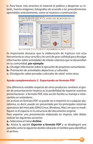 i.- Para hacer más atractivo el material al público y despertar su in-
terés, inserta imágenes, fotografías de acuerdo a los procedimientos
aprendidos anteriormente, como se muestra a continuación.




Es importante destacar que la elaboración de trípticos con esta
herramienta es muy sencilla y les será de gran utilidad para divulgar
información sobre actividades de interés colectivo que se desarrollan
en su comunidad, por ejemplo:
a.- Divulgar información sobre la ejecución de proyectos comunitarios.
b.- Promoción de actividades deportivas y culturales.
c.- Divulgación sobre jornadas culturales de salud entre otras.

Ayuda complementaria 2. Exportando en formato PDF

Una diferencia notable respecto de otros productos similares al ges-
tor de presentaciones Impress es la posibilidad de exportar nuestras
presentaciones a formato PDF, esta acción facilita su manejo e inter-
cambio en estándares.
Un archivo en formato PDF se puede ver e imprimir en cualquier pla-
taforma, es decir, puede ser presentado por los principales sistemas
operativos del mercado (GNU/Linux, Windows, Mac) sin que se modi-
fiquen ni el espacio ni la estructura del documento original.
Para exportar una presentación elaborada en Impress sólo debes
realizar las siguientes acciones:
a.- Selecciona el menú Archivo.
b.- Activa la opción Exportar a formato PDF y se desplegará una
pantalla como la siguiente donde colocarás el nombre para identificar
el archivo.

               Módulo III: Comunicando a través de presentaciones creativas con Impress   
 