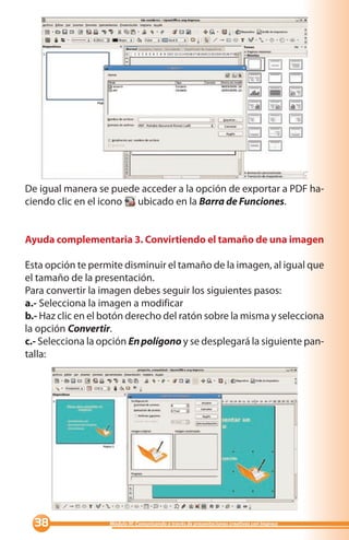 De igual manera se puede acceder a la opción de exportar a PDF ha-
ciendo clic en el icono ubicado en la Barra de Funciones.


Ayuda complementaria 3. Convirtiendo el tamaño de una imagen

Esta opción te permite disminuir el tamaño de la imagen, al igual que
el tamaño de la presentación.
Para convertir la imagen debes seguir los siguientes pasos:
a.- Selecciona la imagen a modificar
b.- Haz clic en el botón derecho del ratón sobre la misma y selecciona
la opción Convertir.
c.- Selecciona la opción En polígono y se desplegará la siguiente pan-
talla:




                 Módulo III: Comunicando a través de presentaciones creativas con Impress
 