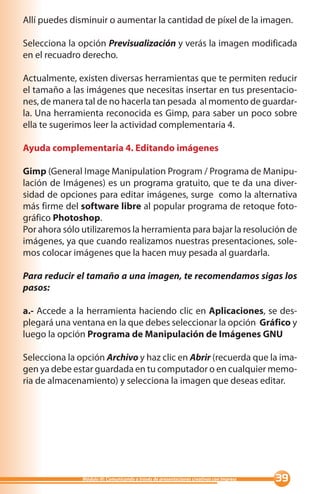 Allí puedes disminuir o aumentar la cantidad de píxel de la imagen.

Selecciona la opción Previsualización y verás la imagen modificada
en el recuadro derecho.

Actualmente, existen diversas herramientas que te permiten reducir
el tamaño a las imágenes que necesitas insertar en tus presentacio-
nes, de manera tal de no hacerla tan pesada al momento de guardar-
la. Una herramienta reconocida es Gimp, para saber un poco sobre
ella te sugerimos leer la actividad complementaria 4.

Ayuda complementaria 4. Editando imágenes

Gimp (General Image Manipulation Program / Programa de Manipu-
lación de Imágenes) es un programa gratuito, que te da una diver-
sidad de opciones para editar imágenes, surge como la alternativa
más firme del software libre al popular programa de retoque foto-
gráfico Photoshop.
Por ahora sólo utilizaremos la herramienta para bajar la resolución de
imágenes, ya que cuando realizamos nuestras presentaciones, sole-
mos colocar imágenes que la hacen muy pesada al guardarla.

Para reducir el tamaño a una imagen, te recomendamos sigas los
pasos:

a.- Accede a la herramienta haciendo clic en Aplicaciones, se des-
plegará una ventana en la que debes seleccionar la opción Gráfico y
luego la opción Programa de Manipulación de Imágenes GNU

Selecciona la opción Archivo y haz clic en Abrir (recuerda que la ima-
gen ya debe estar guardada en tu computador o en cualquier memo-
ria de almacenamiento) y selecciona la imagen que deseas editar.




               Módulo III: Comunicando a través de presentaciones creativas con Impress   
 