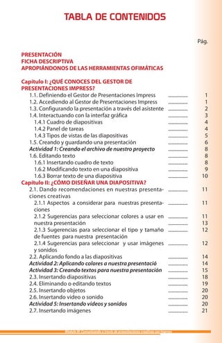 TABLA DE CONTENIDOS

                                                                                                         Pág.

PRESENTACIÓN
FICHA DESCRIPTIVA
APROPIÁNDONOS DE LAS HERRAMIENTAS OFIMÁTICAS

Capítulo I: ¿QUÉ CONOCES DEL GESTOR DE
PRESENTACIONES IMPRESS?
  1.1. Definiendo el Gestor de Presentaciones Impress                                 ................     1
  1.2. Accediendo al Gestor de Presentaciones Impress                                 ................     1
  1.3. Configurando la presentación a través del asistente                            ................     2
  1.4. Interactuando con la interfaz gráfica                                          ................     3
    1.4.1 Cuadro de diapositivas                                                      ................     4
    1.4.2 Panel de tareas                                                             ................     4
    1.4.3 Tipos de vistas de las diapositivas                                         ................     5
  1.5. Creando y guardando una presentación                                           ................     6
  Actividad 1: Creando el archivo de nuestro proyecto                                 ................     8
  1.6. Editando texto                                                                 ................     8
    1.6.1 Insertando cuadro de texto                                                  ................     8
    1.6.2 Modificando texto en una diapositiva                                        ................     9
    1.6.3 Borrar texto de una diapositiva                                             ................    10
Capítulo II: ¿CÓMO DISEÑAR UNA DIAPOSITIVA?
  2.1. Dando recomendaciones en nuestras presenta-                                    ................    11
  ciones creativas
    2.1.1 Aspectos a considerar para nuestras presenta-                               ................    11
    ciones
    2.1.2 Sugerencias para seleccionar colores a usar en                              ................    11
    nuestra presentación                                                              ................    13
    2.1.3 Sugerencias para seleccionar el tipo y tamaño                               ................    12
    de fuentes para nuestra presentación
    2.1.4 Sugerencias para seleccionar y usar imágenes                                ................    12
    y sonidos
  2.2. Aplicando fondo a las diapositivas                                             ................    14
  Actividad 2: Aplicando colores a nuestra presentació                                ................    14
  Actividad 3: Creando textos para nuestra presentación                               ................    15
  2.3. Insertando diapositivas                                                        ................    18
  2.4. Eliminando o editando textos                                                   ................    19
  2.5. Insertando objetos                                                             ................    20
  2.6. Insertando video o sonido                                                      ................    20
  Actividad 5: Insertando videos y sonidos                                            ................    20
  2.7. Insertando imágenes                                                            ................    21


                 Módulo III: Comunicando a través de presentaciones creativas con Impress
 