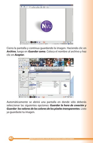 Cierra la pantalla y continua guardando la imagen. Haciendo clic en
Archivo, luego en Guardar como. Coloca el nombre al archivo y haz
clic en Aceptar.




Automáticamente se abrirá una pantalla en donde sólo deberás
seleccionar las siguientes opciones: Guardar la hora de creación y
Guardar los valores de los colores de los píxeles transparentes. Listo
ya guardaste tu imagen.




                 Módulo III: Comunicando a través de presentaciones creativas con Impress
 