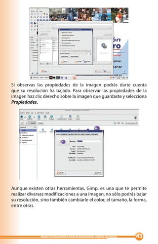 Si observas las propiedades de la imagen podrás darte cuenta
que su resolución ha bajado. Para observar las propiedades de la
imagen haz clic derecho sobre la imagen que guardaste y selecciona
Propiedades.




Aunque existen otras herramientas, Gimp, es una que te permite
realizar diversas modificaciones a una imagen, no sólo podrás bajar
su resolución, sino también cambiarle el color, el tamaño, la forma,
entre otras.




              Módulo III: Comunicando a través de presentaciones creativas con Impress   
 