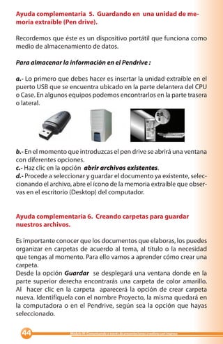 Ayuda complementaria 5. Guardando en una unidad de me-
moria extraíble (Pen drive).

Recordemos que éste es un dispositivo portátil que funciona como
medio de almacenamiento de datos.

Para almacenar la información en el Pendrive :

a.- Lo primero que debes hacer es insertar la unidad extraíble en el
puerto USB que se encuentra ubicado en la parte delantera del CPU
o Case. En algunos equipos podemos encontrarlos en la parte trasera
o lateral.




b.- En el momento que introduzcas el pen drive se abrirá una ventana
con diferentes opciones.
c.- Haz clic en la opción abrir archivos existentes.
d.- Procede a seleccionar y guardar el documento ya existente, selec-
cionando el archivo, abre el ícono de la memoria extraíble que obser-
vas en el escritorio (Desktop) del computador.


Ayuda complementaria 6. Creando carpetas para guardar
nuestros archivos.

Es importante conocer que los documentos que elaboras, los puedes
organizar en carpetas de acuerdo al tema, al título o la necesidad
que tengas al momento. Para ello vamos a aprender cómo crear una
carpeta.
Desde la opción Guardar se desplegará una ventana donde en la
parte superior derecha encontrarás una carpeta de color amarillo.
Al hacer clic en la carpeta aparecerá la opción de crear carpeta
nueva. Identifíquela con el nombre Proyecto, la misma quedará en
la computadora o en el Pendrive, según sea la opción que hayas
seleccionado.

                 Módulo III: Comunicando a través de presentaciones creativas con Impress
 