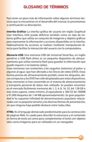 GLOSARIO DE TÉRMINOS

Para tener un poco más de información sobre algunos términos téc-
nicos que se encuentran en el desarrollo del manual, te presentamos
a continuación su descripción.

Interfaz Gráfica: La interfaz gráfica de usuario (en inglés Graphical
User Interface, GUI) puede definirse también como un tipo de en-
torno gráfico que utiliza un conjunto de imágenes y objetos gráficos
para representar la información y acciones disponibles en la interfaz.
Habitualmente las acciones se realizan mediante manipulación di-
recta para facilitar la interacción del usuario con la computadora.

Memoria USB: Una memoria USB (de Universal Serial Bus, en inglés
pendrive o USB flash drive) es un pequeño dispositivo de almace-
namiento que utiliza memoria flash para guardar la información que
puede requerir o no baterías (pilas).
Estas memorias son resistentes a los rasguños (externos) al polvo -y
algunos al agua- que han afectado a los Discos de video (DVD). Estas
formas previas de almacenamiento portátil, como los disquetes, dis-
cos compactos y los DVD han sido desplazados por estos dispositivos.
Estas memorias se han convertido en el sistema de almacenamiento
y transporte personal de datos más utilizado. Se pueden encontrar
en el mercado fácilmente memorias de 1, 2, 4, 8, 16, 32, 64, 128 GB o
más (esto supone, como mínimo, el equivalente a 180 CD de 700MB
o 91.000 disquetes de 1.44 MB aproximadamente). Su gran populari-
dad le ha supuesto infinidad de denominaciones populares relacio-
nadas con su pequeño tamaño y las diversas formas de presentación,
sin que ninguna haya podido destacar entre todas ellas.

HTML: Es el lenguaje demarcado predominante para la construcción
de páginas Web. Es usado para describir la estructura y el contenido
en forma de texto así como para complementar el texto con objetos
tales como imágenes para ser utilizados en un navegador.




               Módulo III: Comunicando a través de presentaciones creativas con Impress   
 