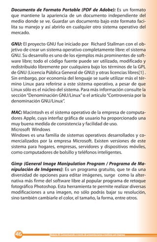Documento de Formato Portable (PDF de Adobe): Es un formato
que mantiene la apariencia de un documento independiente del
medio donde se ve. Guardar un documento bajo este formato faci-
lita su manejo y así abrirlo en cualquier otro sistema operativo del
mercado.

GNU: El proyecto GNU fue iniciado por Richard Stallman con el ob-
jetivo de crear un sistema operativo completamente libre: el sistema
GNU. Su desarrollo es uno de los ejemplos más prominentes de soft-
ware libre; todo el código fuente puede ser utilizado, modificado y
redistribuido libremente por cualquiera bajo los términos de la GPL
de GNU (Licencia Pública General de GNU) y otras licencias libres[1] .
Sin embargo, por economía del lenguaje se suele utilizar más el tér-
mino Linux para referirse a este sistema operativo, a pesar de que
Linux sólo es el núcleo del sistema. Para más información consulte la
sección “Denominación GNU/Linux” o el artículo “Controversia por la
denominación GNU/Linux”.

MAC: Macintosh es el sistema operativo de la empresa de computa-
dores Apple, cuya interfaz gráfica de usuario ha proporcionado una
muy buena medida de consistencia y facilidad de uso.
Microsoft Windows
Windows es una familia de sistemas operativos desarrollados y co-
mercializados por la empresa Microsoft. Existen versiones de este
sistema para hogares, empresas, servidores y dispositivos móviles,
como computadores de bolsillo y teléfonos inteligentes.

Gimp (General Image Manipulation Program / Programa de Ma-
nipulación de Imágenes): Es un programa gratuito, que te da una
diversidad de opciones para editar imágenes, surge como la alter-
nativa más firme del software libre al popular programa de retoque
                                bre
fotográfico Photoshop. Esta herramienta te permite realizar diversas
modificaciones a una imagen, no sólo podrás bajar su resolución,
sino también cambiarle el color, el tamaño, la forma, entre otros.




                 Módulo III: Comunicando a través de presentaciones creativas con Impress
 