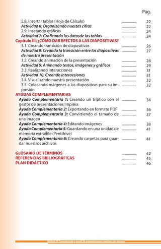 Pág.
  2.8. Insertar tablas (Hoja de Cálculo)                                               ................    22
  Actividad 6: Organizando nuestas cifras                                              ................    22
  2.9. Insetando gráficos                                                              ................    24
  Actividad 7: Graficando los datosde las tablas                                       ................    24
Capítulo III: ¿CÓMO DAR EFECTOS A LAS DIAPOSITIVAS?
  3.1. Creando transición de diapositivas                                              ................    26
  Actividad 8: Creando la transición entre las diapositivas                            ................    27
  de nuestra presentación
  3.2. Creando animación de la presentación                                            ................    28
  Actividad 9: Animando textos, imágenes y gráficos                                    ................    29
  3.3. Realizando interacciones                                                        ................    31
  Actividad 10: Creando interacciones                                                  ................    31
  3.4. Visualizando nuestra presentación                                               ................    32
  3.5. Colocando márgenes a las diapositivas para su im-                               ................    32
  presión
AYUDAS COMPLEMENTARIAS
 Ayuda Complementaria 1: Creando un tríptico con el                                    ................    34
 gestor de presentaciones Impress
 Ayuda Complementaria 2: Exportando en formato PDF                                     ................    36
 Ayuda Complementaria 3: Convirtiendo el tamaño de                                     ................    37
 una imagen
 Ayuda Complementaria 4: Editando imágenes                                             ................    38
 Ayuda Complementaria 5: Guardando en una unidad de                                    ................    41
 memoria extraíble (Pentdrive)
 Ayuda Complementaria 6: Creando carpetas para guar-                                   ................    41
 dar nuestros archivos

GLOSARIO DE TÉRMINOS                                                                   ................    42
REFERENCIAS BIBLIOGRÁFICAS                                                             ................    45
PLAN DIDÁCTICO                                                                         ................    46




                  Módulo III: Comunicando a través de presentaciones creativas con Impress
 