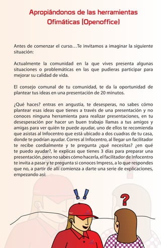 Apropiándonos de las herramientas
            Ofimáticas (Openoffice)


Antes de comenzar el curso…Te invitamos a imaginar la siguiente
situación:

Actualmente la comunidad en la que vives presenta algunas
situaciones o problemáticas en las que pudieras participar para
mejorar su calidad de vida.

El consejo comunal de tu comunidad, te da la oportunidad de
plantear tus ideas en una presentación de 20 minutos.

¿Qué haces? entras en angustia, te desesperas, no sabes cómo
plantear esas ideas que tienes a través de una presentación y no
conoces ninguna herramienta para realizar presentaciones, en tu
desesperación por hacer un buen trabajo llamas a tus amigos y
amigas para ver quién te puede ayudar, uno de ellos te recomienda
que asistas al Infocentro que está ubicado a dos cuadras de tu casa,
donde te podrían ayudar. Corres al Infocentro, al llegar un facilitador
te recibe cordialmente y te pregunta ¿qué necesitas? ¿en qué
te puedo ayudar?, le explicas que tienes 3 días para preparar una
presentación, pero no sabes cómo hacerla, el facilitador de Infocentro
te invita a pasar y te pregunta si conoces Impress, a lo que respondes
que no, a partir de allí comienza a darte una serie de explicaciones,
empezando así:
 