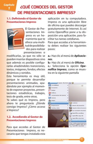 Capítulo
   1         ¿QUÉ CONOCES DEL GESTOR
            DE PRESENTACIONES IMPRESS?
  1.1. Definiendo el Gestor de                          aplicación en tu computadora.
  Presentaciones Impress                                Impress es una aplicación libre
                                                        de oficina que puedes descargar
                   El Gestor de Pre-                    gratuitamente de Internet. Es así
                    sentaciones Im-                     como Openoffice pone a tu dis-
                    press es un he-                     posición una aplicación, para fa-
                    rramienta que te                    cilitar tus tareas cotidianas.
                   ofrece una multi-                    Para que accedas a la herramien-
                   tud de posibilida-                   ta debes realizar los siguientes
                     des para realizar                  pasos:
                 presentaciones o
  modificarlas, ya que no sólo se                       a.- Haz clic al menú de Aplicacio-
  pueden insertar diapositivas sino                     nes.
  que además es posible configu-                        b.- Haz clic al menú de Oficina.
  rarlas añadiéndoles transiciones,                     c.- Selecciona la opción Ope-
  textos, imágenes, fondos, efectos                     noffice Impress, como se mues-
  dinámicos y sonidos.                                  tra en la siguiente pantalla
  Esta herramienta es muy útil,
  porque te permite desarrollar
  presentaciones animadas, ayu-
  dándote por ejemplo al momen-
  to de exponer proyectos, presen-
  taciones estadísticas, trabajos,
  tesis de grado, entre otras.
  Ya sabes qué es Impress, pero
  ahora te preguntarás ¿Dónde
  consigo Impress? ¿Cómo acceso
  a Impress?

  1.2. Accediendo al Gestor de
  Presentaciones Impress

  Para que accedas al Gestor de
  Presentaciones Impress, es ne-
  cesario que tengas instalada esta
                  Módulo III: Comunicando a través de presentaciones creativas con Impress   
 